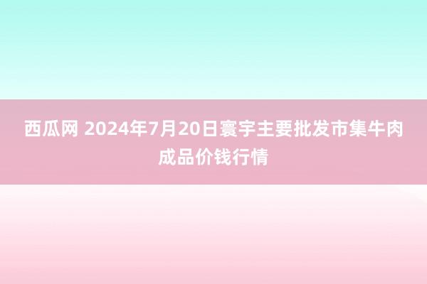 西瓜网 2024年7月20日寰宇主要批发市集牛肉成品价钱行情