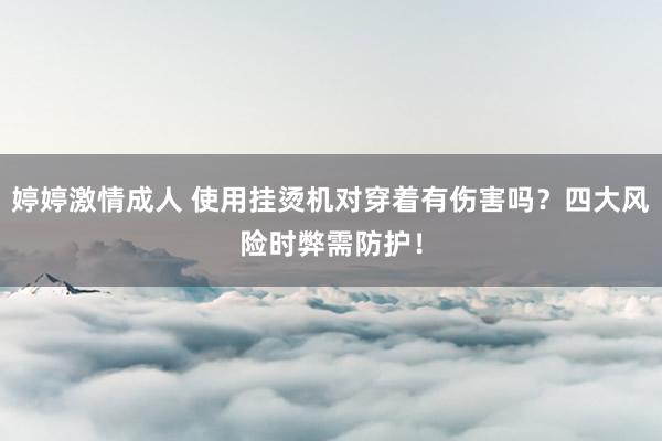 婷婷激情成人 使用挂烫机对穿着有伤害吗？四大风险时弊需防护！