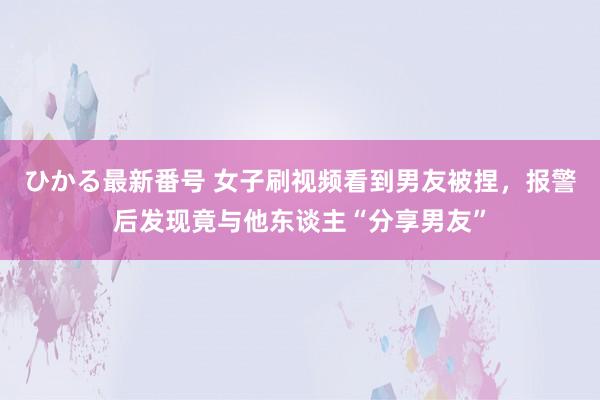 ひかる最新番号 女子刷视频看到男友被捏，报警后发现竟与他东谈主“分享男友”