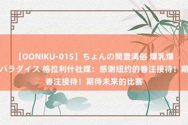 【OONIKU-015】ちょんの間豊満俗 爆乳爆尻専門の肉欲パラダイス 格拉利什社媒:感谢纽约的眷注接待!期待未来的比赛