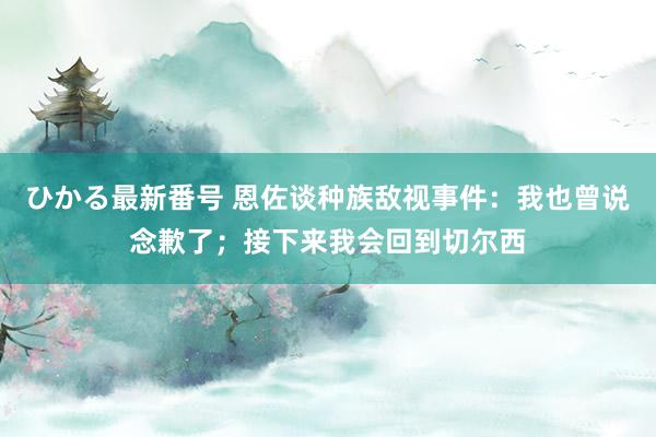 ひかる最新番号 恩佐谈种族敌视事件:我也曾说念歉了;接下来我会回到切尔西