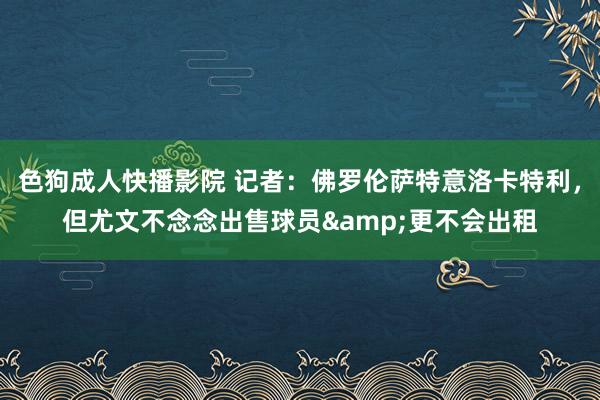色狗成人快播影院 记者:佛罗伦萨特意洛卡特利,但尤文不念念出售球员&更不会出租