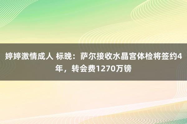 婷婷激情成人 标晚:萨尔接收水晶宫体检将签约4年,转会费1270万镑