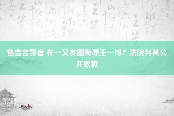 色吉吉影音 在一又友圈侮辱王一博？法院判其公开致歉