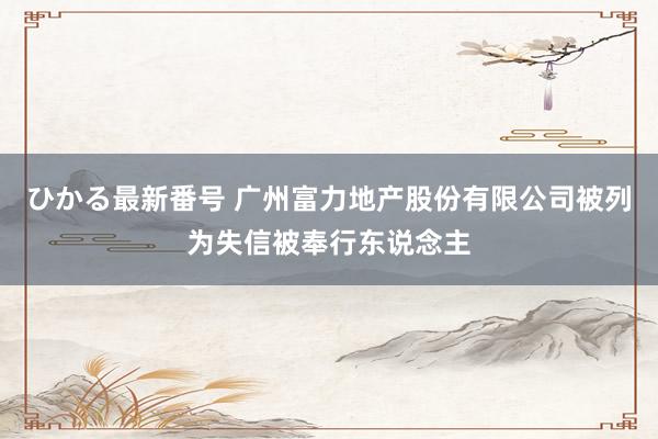 ひかる最新番号 广州富力地产股份有限公司被列为失信被奉行东说念主