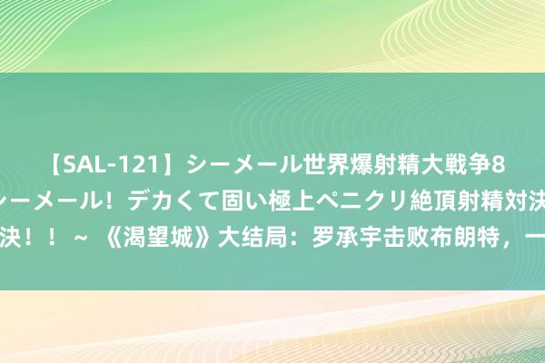 【SAL-121】シーメール世界爆射精大戦争8時間 ～国内＆金髪S級シーメール！デカくて固い極上ペニクリ絶頂射精対決！！～ 《渴望城》大结局：罗承宇击败布朗特，一石两鸟成互联网东方霸主