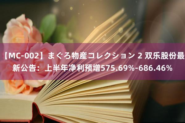 【MC-002】まぐろ物産コレクション 2 双乐股份最新公告:上半年净利预增575.69%-686.46%