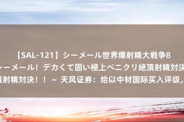 【SAL-121】シーメール世界爆射精大戦争8時間 ～国内＆金髪S級シーメール！デカくて固い極上ペニクリ絶頂射精対決！！～ 天风证券：给以中材国际买入评级，规画价位14.9元