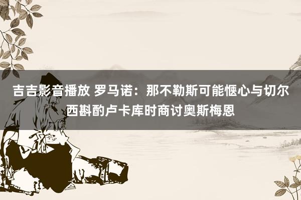 吉吉影音播放 罗马诺:那不勒斯可能惬心与切尔西斟酌卢卡库时商讨奥斯梅恩