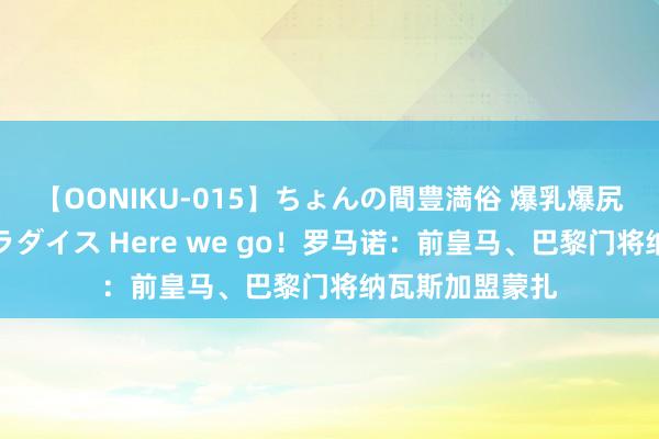 【OONIKU-015】ちょんの間豊満俗 爆乳爆尻専門の肉欲パラダイス Here we go!罗马诺:前皇马、巴黎门将纳瓦斯加盟蒙扎