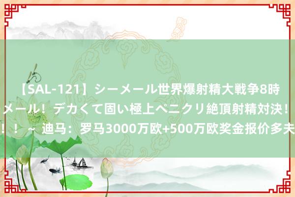 【SAL-121】シーメール世界爆射精大戦争8時間 ～国内＆金髪S級シーメール！デカくて固い極上ペニクリ絶頂射精対決！！～ 迪马：罗马3000万欧+500万欧奖金报价多夫比克，若被拒却将提价