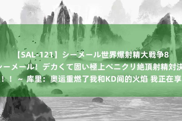【SAL-121】シーメール世界爆射精大戦争8時間 ～国内＆金髪S級シーメール！デカくて固い極上ペニクリ絶頂射精対決！！～ 库里：奥运重燃了我和KD间的火焰 我正在享受性射中最好意思好的时光