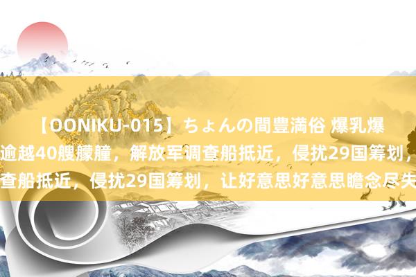 【OONIKU-015】ちょんの間豊満俗 爆乳爆尻専門の肉欲パラダイス 逾越40艘艨艟，解放军调查船抵近，侵扰29国筹划，让好意思好意思瞻念尽失