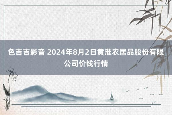 色吉吉影音 2024年8月2日黄淮农居品股份有限公司价钱行情