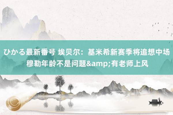 ひかる最新番号 埃贝尔:基米希新赛季将追想中场 穆勒年龄不是问题&有老师上风