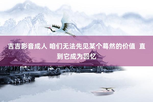 吉吉影音成人 咱们无法先见某个蓦然的价值  直到它成为回忆