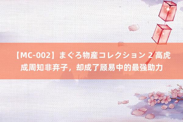 【MC-002】まぐろ物産コレクション 2 高虎成周知非弃子,却成了顾易中的最强助力