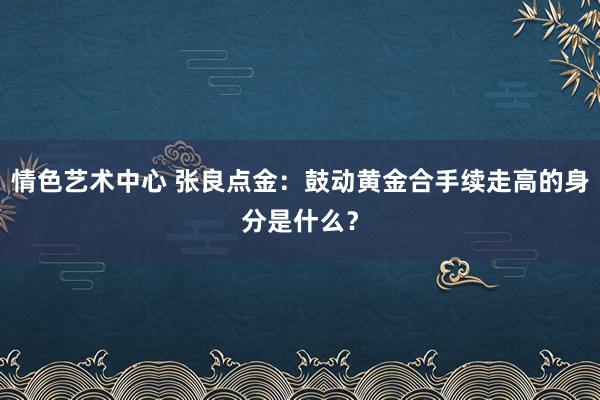 情色艺术中心 张良点金：鼓动黄金合手续走高的身分是什么？
