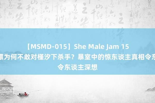 【MSMD-015】She Male Jam 15 揭秘：甄嬛为何不敢对槿汐下杀手？暴室中的惊东谈主真相令东谈主深想