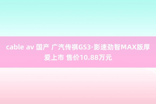 cable av 国产 广汽传祺GS3·影速劲智MAX版厚爱上市 售价10.88万元