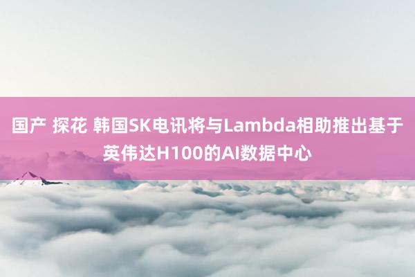 国产 探花 韩国SK电讯将与Lambda相助推出基于英伟达H100的AI数据中心