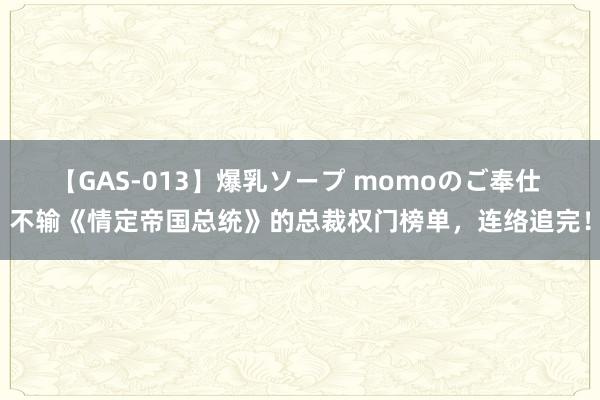 【GAS-013】爆乳ソープ momoのご奉仕 不输《情定帝国总统》的总裁权门榜单，连络追完！