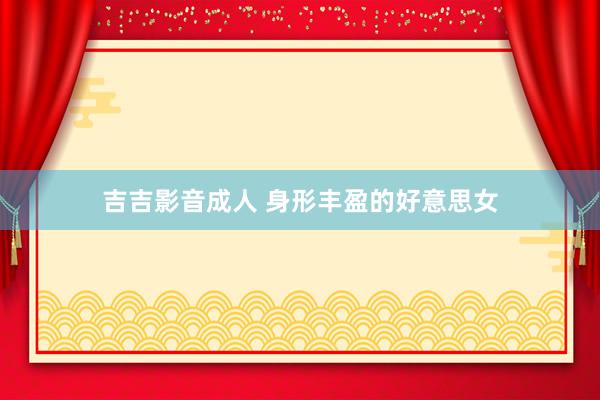 吉吉影音成人 身形丰盈的好意思女
