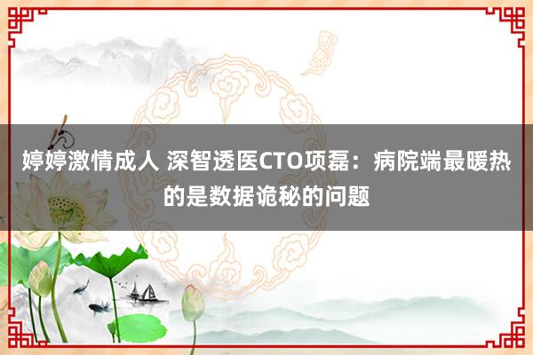 婷婷激情成人 深智透医CTO项磊:病院端最暖热的是数据诡秘的问题