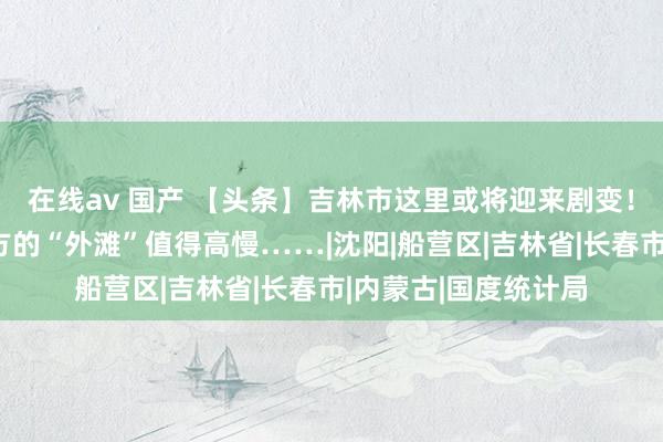 在线av 国产 【头条】吉林市这里或将迎来剧变！｜吉林东说念主我方的“外滩”值得高慢……|沈阳|船营区|吉林省|长春市|内蒙古|国度统计局