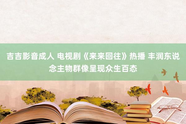 吉吉影音成人 电视剧《来来回往》热播 丰润东说念主物群像呈现众生百态