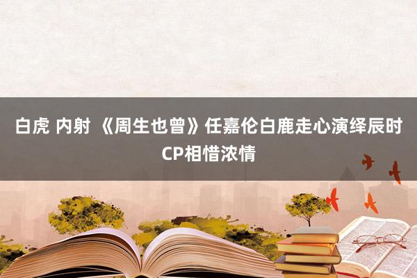 白虎 内射 《周生也曾》任嘉伦白鹿走心演绎辰时CP相惜浓情