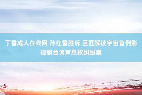 丁香成人在线网 孙红雷胜诉 巨匠解读宇宙首例影视剧台词声息权纠纷案