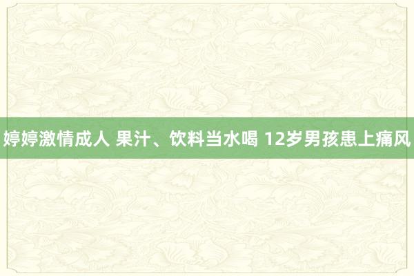 婷婷激情成人 果汁、饮料当水喝 12岁男孩患上痛风