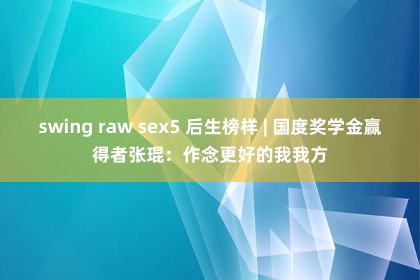 swing raw sex5 后生榜样 | 国度奖学金赢得者张琨：作念更好的我我方