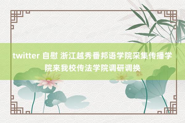 twitter 自慰 浙江越秀番邦语学院采集传播学院来我校传法学院调研调换