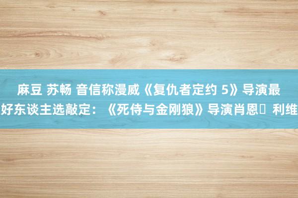 麻豆 苏畅 音信称漫威《复仇者定约 5》导演最好东谈主选敲定：《死侍与金刚狼》导演肖恩・利维