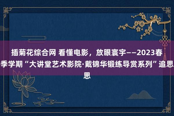 插菊花综合网 看懂电影，放眼寰宇——2023春季学期“大讲堂艺术影院·戴锦华锻练导赏系列”追思