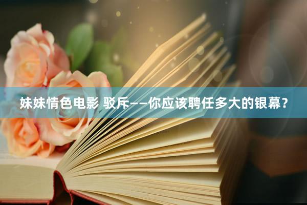 妹妹情色电影 驳斥——你应该聘任多大的银幕？