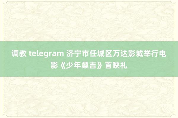 调教 telegram 济宁市任城区万达影城举行电影《少年桑吉》首映礼