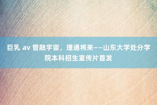 巨乳 av 管融宇宙,理通将来——山东大学处分学院本科招生宣传片首发