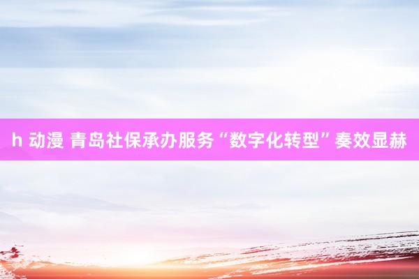 h 动漫 青岛社保承办服务“数字化转型”奏效显赫