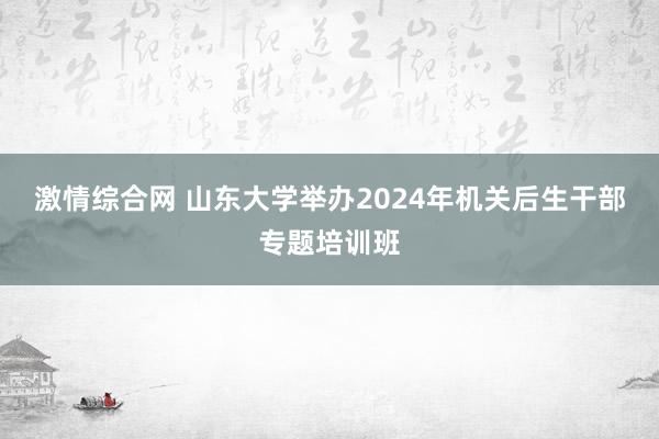 激情综合网 山东大学举办2024年机关后生干部专题培训班