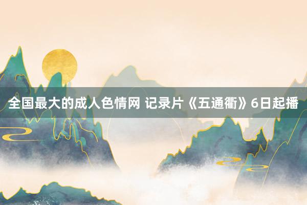 全国最大的成人色情网 记录片《五通衢》6日起播