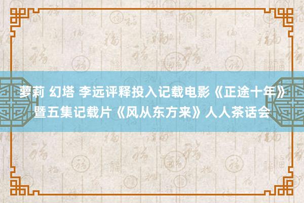 萝莉 幻塔 李远评释投入记载电影《正途十年》暨五集记载片《风从东方来》人人茶话会