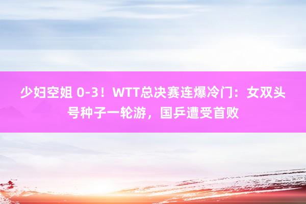 少妇空姐 0-3！WTT总决赛连爆冷门：女双头号种子一轮游，国乒遭受首败