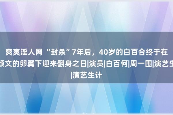 爽爽淫人网 “封杀”7年后，40岁的白百合终于在张颂文的卵翼下迎来翻身之日|演员|白百何|周一围|演艺生计