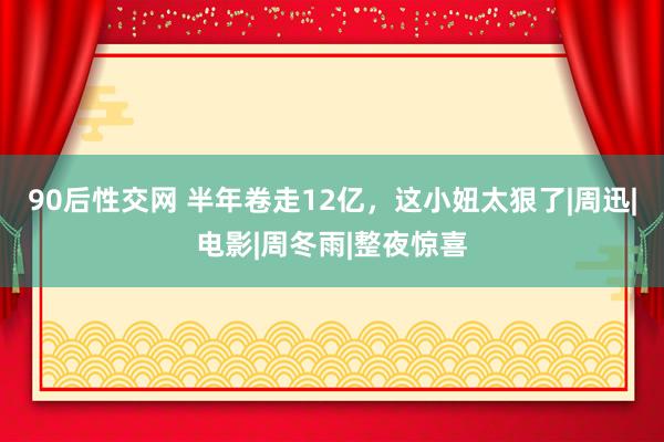 90后性交网 半年卷走12亿，这小妞太狠了|周迅|电影|周冬雨|整夜惊喜