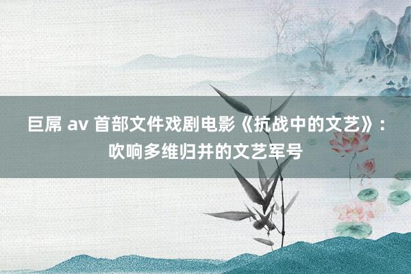 巨屌 av 首部文件戏剧电影《抗战中的文艺》：吹响多维归并的文艺军号