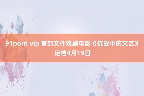 91porn vip 首部文件戏剧电影《抗战中的文艺》定档4月19日