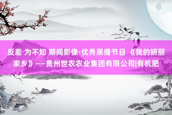 反差 为不知 期间影像·优秀展播节目 《我的妍丽家乡》——贵州世农农业集团有限公司|有机肥